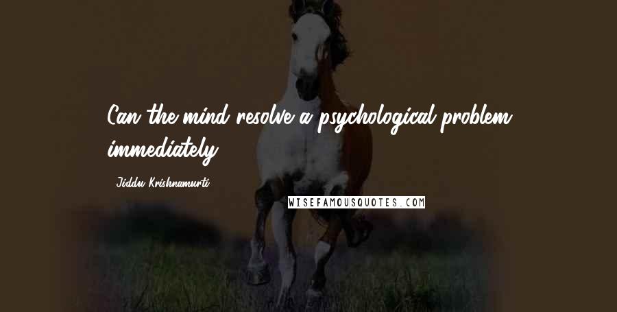 Jiddu Krishnamurti Quotes: Can the mind resolve a psychological problem immediately?