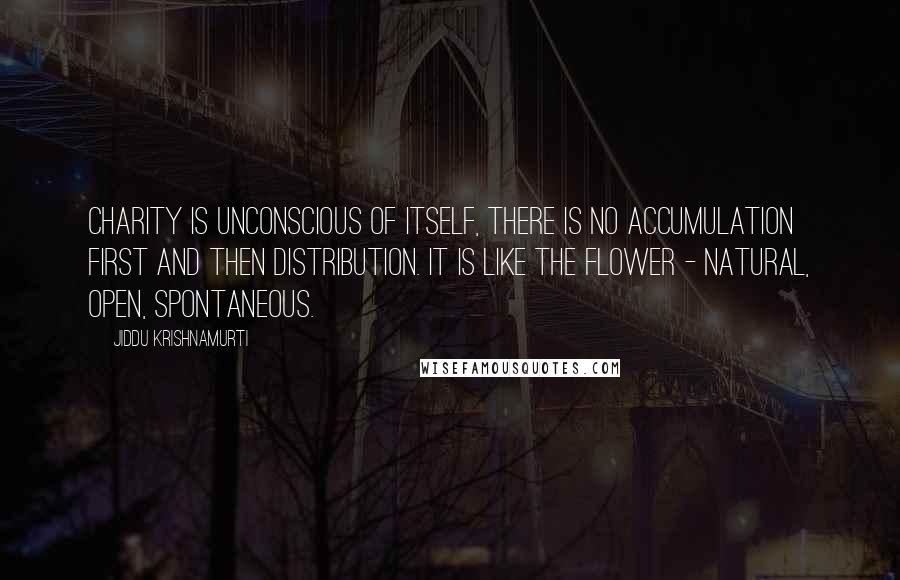 Jiddu Krishnamurti Quotes: Charity is unconscious of itself, there is no accumulation first and then distribution. It is like the flower - natural, open, spontaneous.