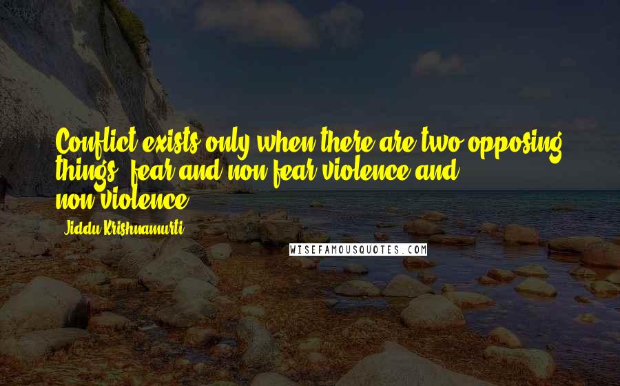 Jiddu Krishnamurti Quotes: Conflict exists only when there are two opposing things: fear and non-fear,violence and non-violence.