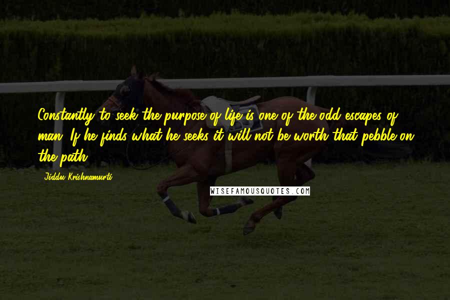 Jiddu Krishnamurti Quotes: Constantly to seek the purpose of life is one of the odd escapes of man. If he finds what he seeks it will not be worth that pebble on the path.