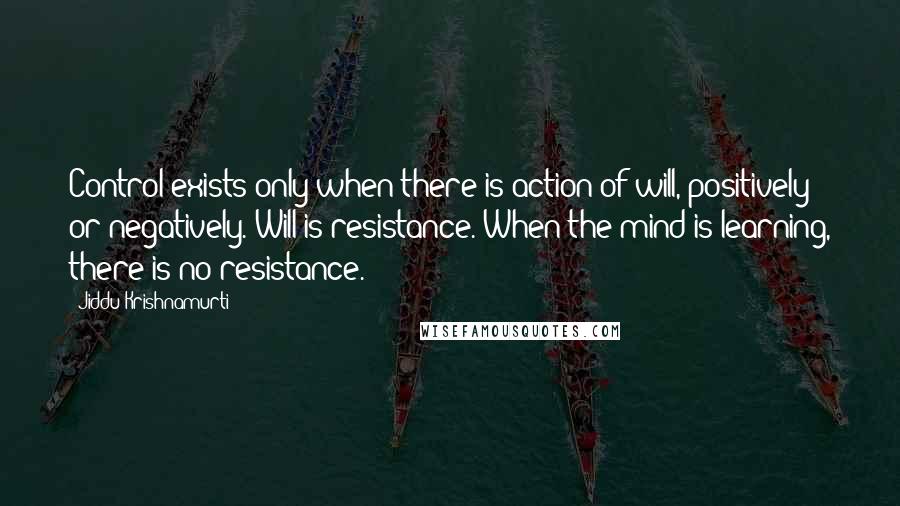 Jiddu Krishnamurti Quotes: Control exists only when there is action of will, positively or negatively. Will is resistance. When the mind is learning, there is no resistance.