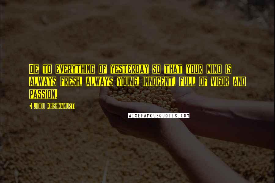 Jiddu Krishnamurti Quotes: Die to everything of yesterday so that your mind is always fresh, always young, innocent, full of vigor and passion.