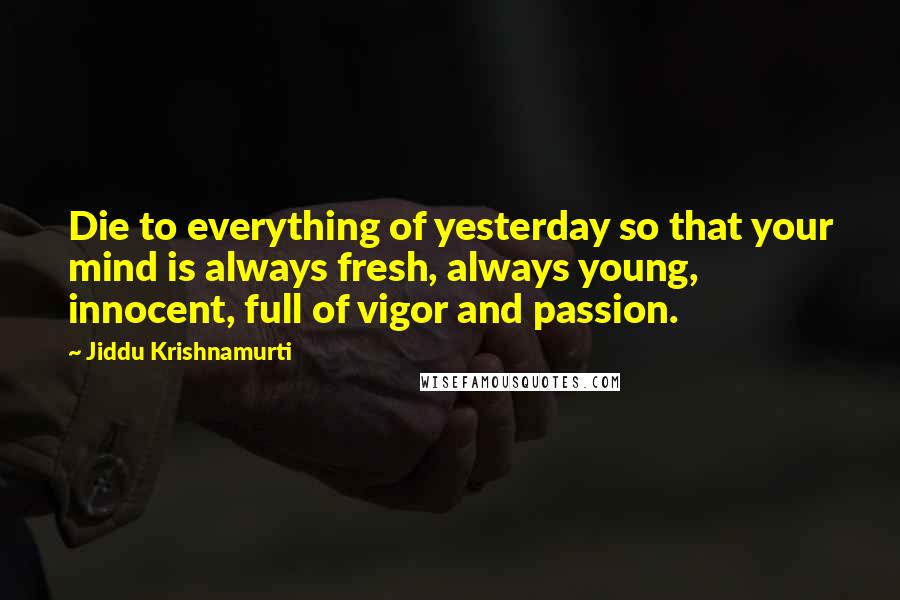 Jiddu Krishnamurti Quotes: Die to everything of yesterday so that your mind is always fresh, always young, innocent, full of vigor and passion.