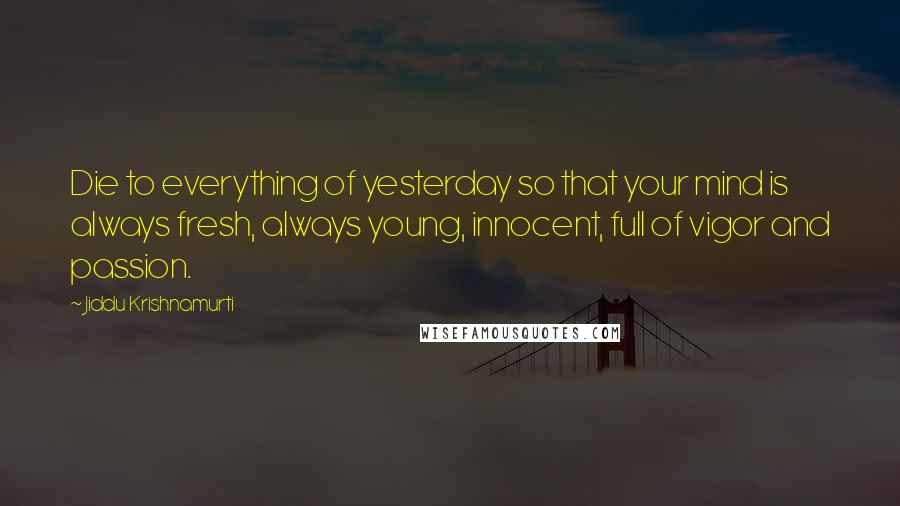 Jiddu Krishnamurti Quotes: Die to everything of yesterday so that your mind is always fresh, always young, innocent, full of vigor and passion.