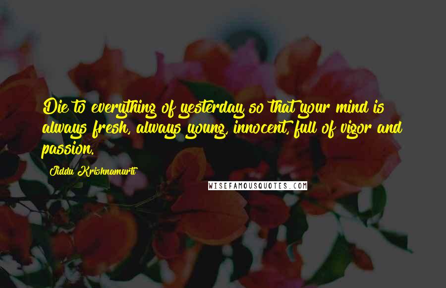 Jiddu Krishnamurti Quotes: Die to everything of yesterday so that your mind is always fresh, always young, innocent, full of vigor and passion.