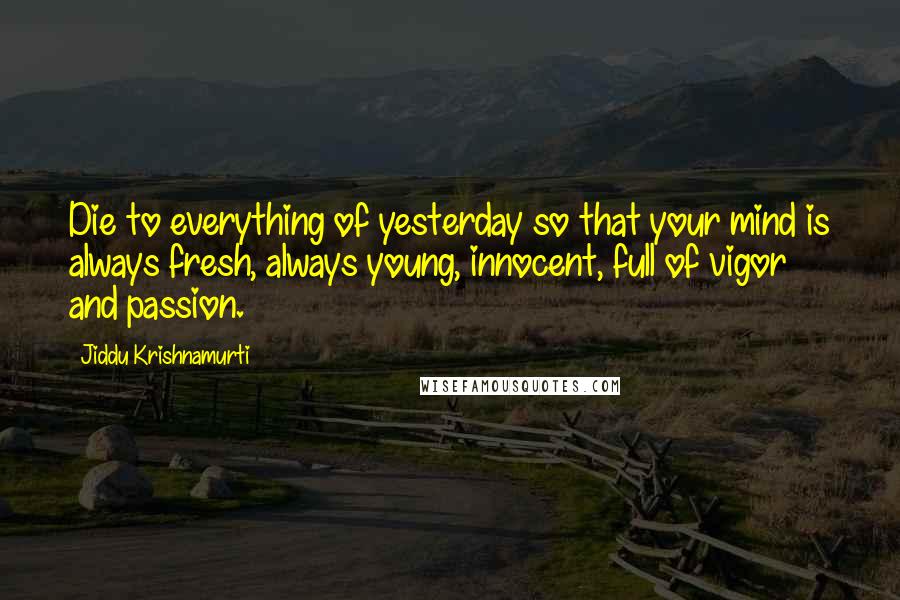 Jiddu Krishnamurti Quotes: Die to everything of yesterday so that your mind is always fresh, always young, innocent, full of vigor and passion.