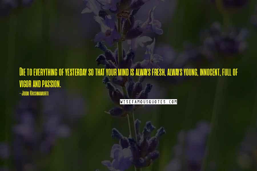 Jiddu Krishnamurti Quotes: Die to everything of yesterday so that your mind is always fresh, always young, innocent, full of vigor and passion.