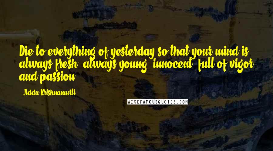 Jiddu Krishnamurti Quotes: Die to everything of yesterday so that your mind is always fresh, always young, innocent, full of vigor and passion.