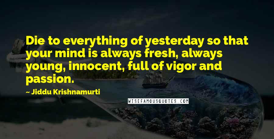 Jiddu Krishnamurti Quotes: Die to everything of yesterday so that your mind is always fresh, always young, innocent, full of vigor and passion.