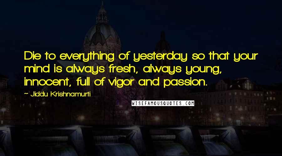 Jiddu Krishnamurti Quotes: Die to everything of yesterday so that your mind is always fresh, always young, innocent, full of vigor and passion.