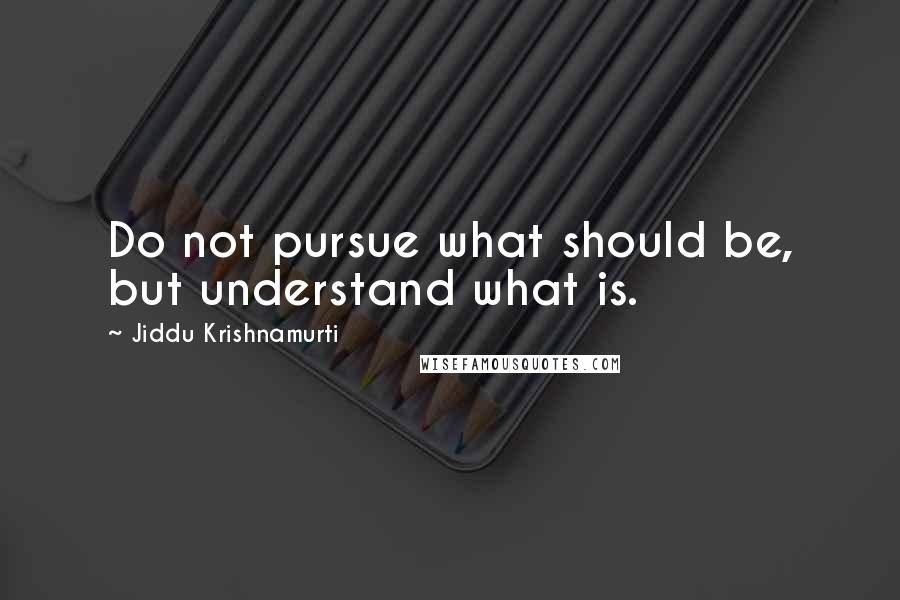 Jiddu Krishnamurti Quotes: Do not pursue what should be, but understand what is.