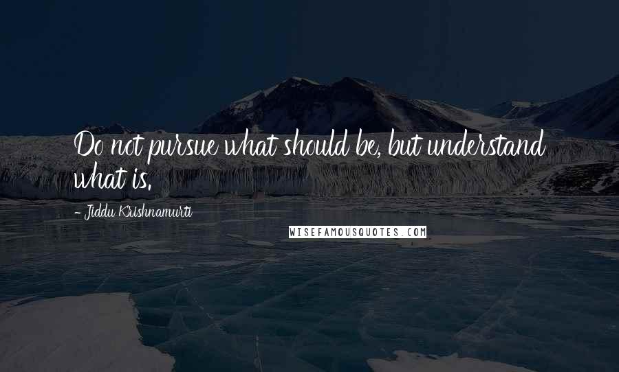 Jiddu Krishnamurti Quotes: Do not pursue what should be, but understand what is.