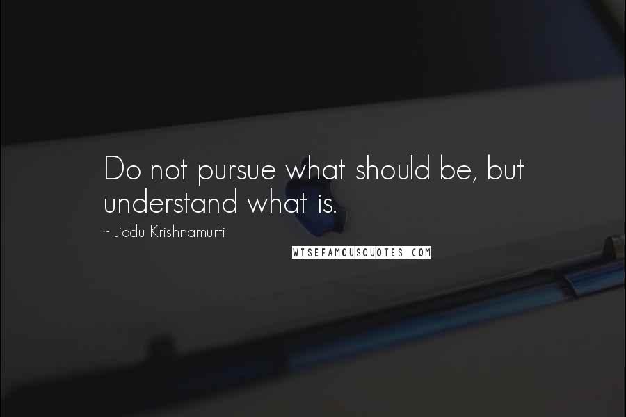 Jiddu Krishnamurti Quotes: Do not pursue what should be, but understand what is.