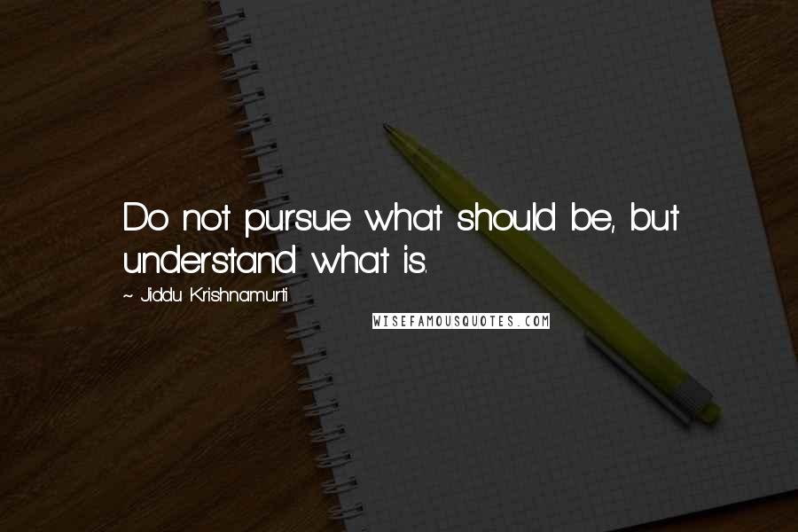 Jiddu Krishnamurti Quotes: Do not pursue what should be, but understand what is.