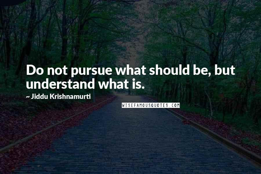 Jiddu Krishnamurti Quotes: Do not pursue what should be, but understand what is.