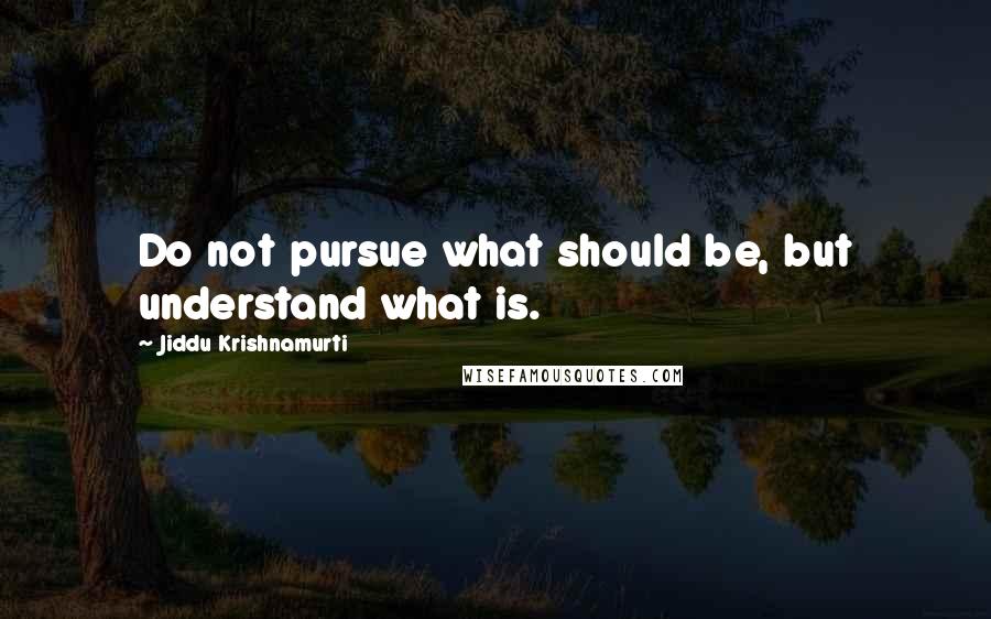 Jiddu Krishnamurti Quotes: Do not pursue what should be, but understand what is.