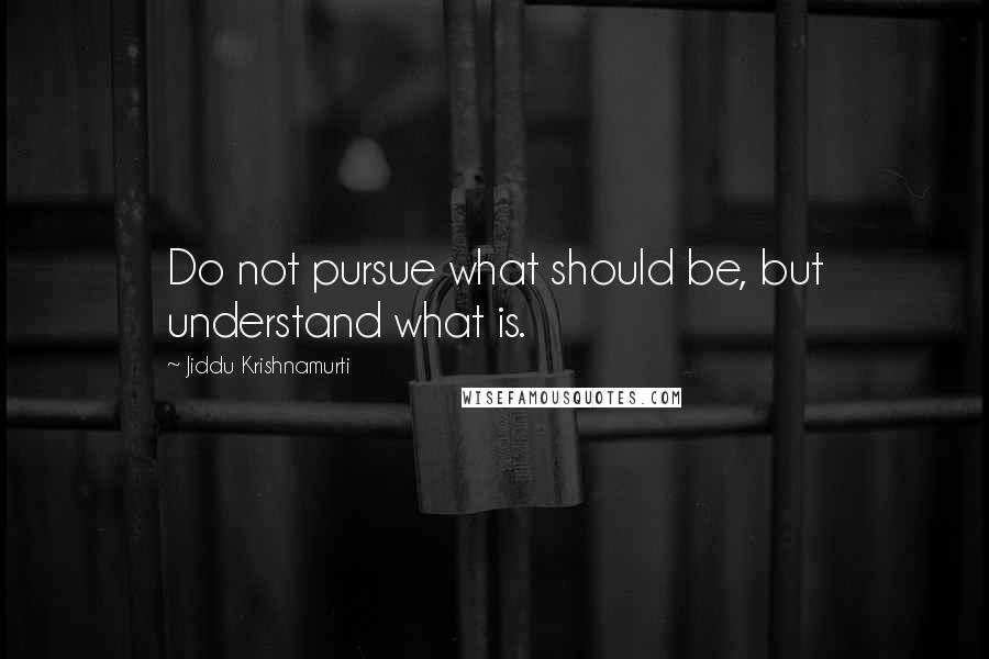 Jiddu Krishnamurti Quotes: Do not pursue what should be, but understand what is.