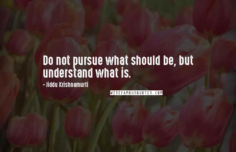 Jiddu Krishnamurti Quotes: Do not pursue what should be, but understand what is.