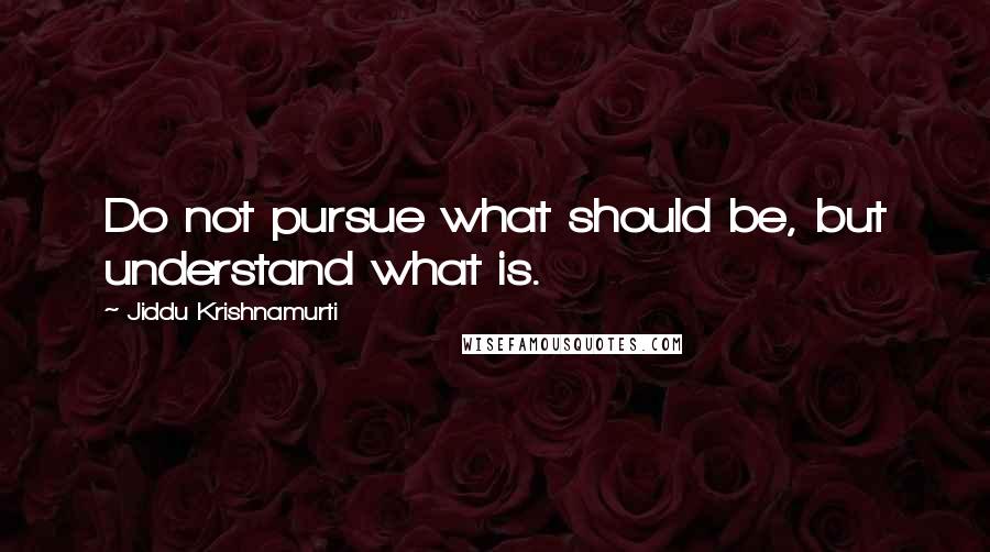 Jiddu Krishnamurti Quotes: Do not pursue what should be, but understand what is.