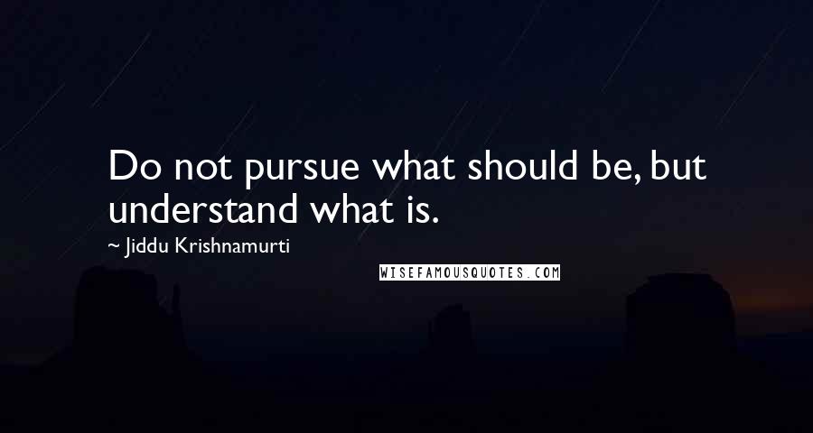 Jiddu Krishnamurti Quotes: Do not pursue what should be, but understand what is.