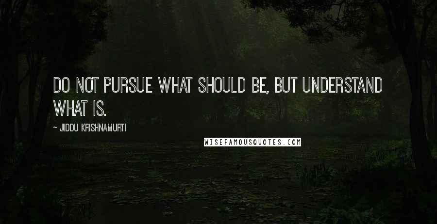 Jiddu Krishnamurti Quotes: Do not pursue what should be, but understand what is.