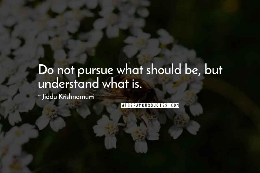 Jiddu Krishnamurti Quotes: Do not pursue what should be, but understand what is.