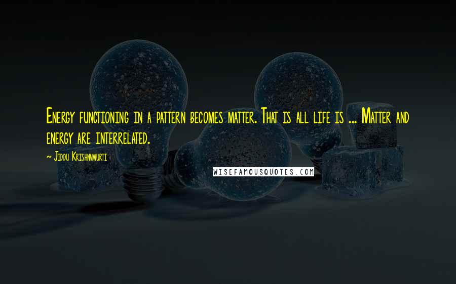 Jiddu Krishnamurti Quotes: Energy functioning in a pattern becomes matter. That is all life is ... Matter and energy are interrelated.