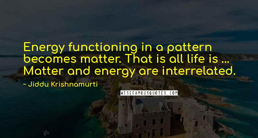 Jiddu Krishnamurti Quotes: Energy functioning in a pattern becomes matter. That is all life is ... Matter and energy are interrelated.