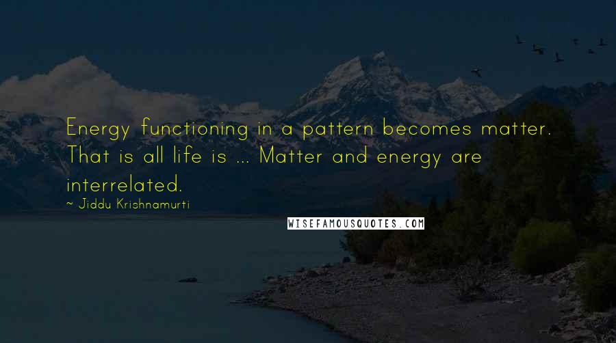 Jiddu Krishnamurti Quotes: Energy functioning in a pattern becomes matter. That is all life is ... Matter and energy are interrelated.