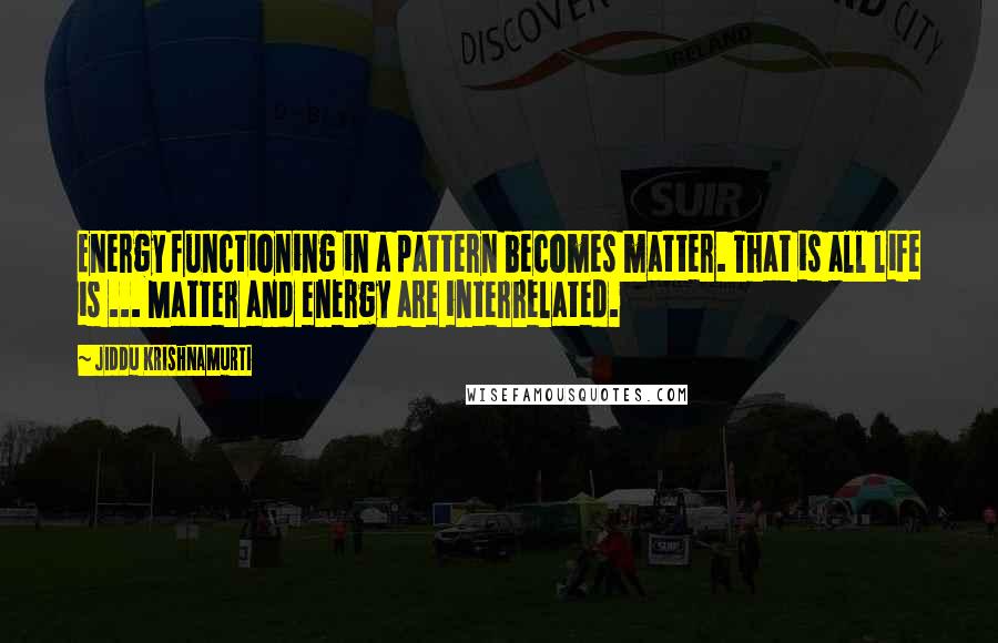 Jiddu Krishnamurti Quotes: Energy functioning in a pattern becomes matter. That is all life is ... Matter and energy are interrelated.