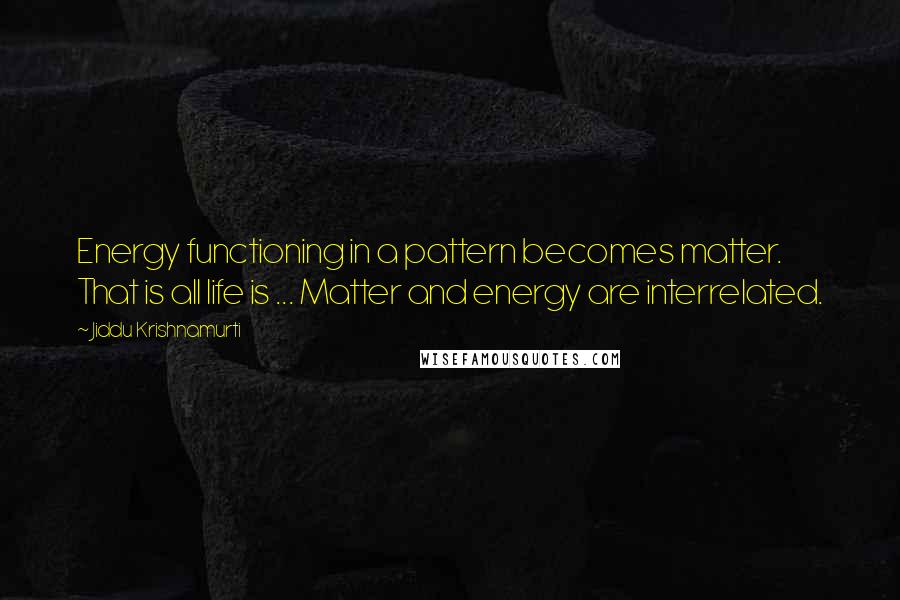 Jiddu Krishnamurti Quotes: Energy functioning in a pattern becomes matter. That is all life is ... Matter and energy are interrelated.