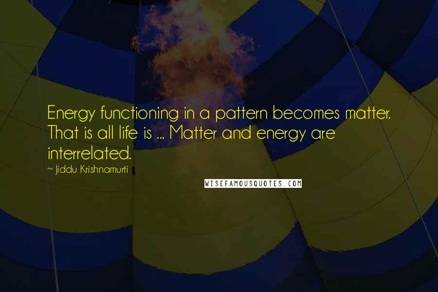 Jiddu Krishnamurti Quotes: Energy functioning in a pattern becomes matter. That is all life is ... Matter and energy are interrelated.