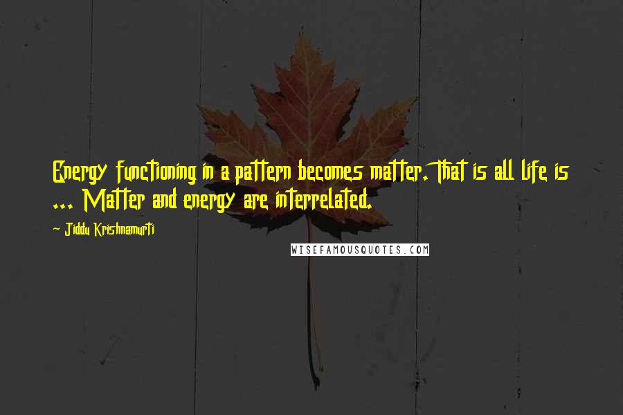 Jiddu Krishnamurti Quotes: Energy functioning in a pattern becomes matter. That is all life is ... Matter and energy are interrelated.