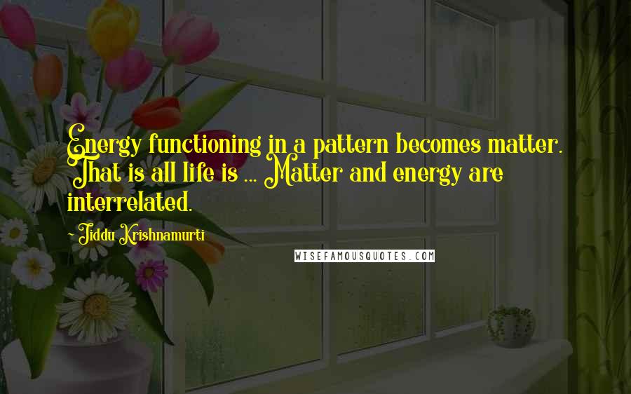 Jiddu Krishnamurti Quotes: Energy functioning in a pattern becomes matter. That is all life is ... Matter and energy are interrelated.