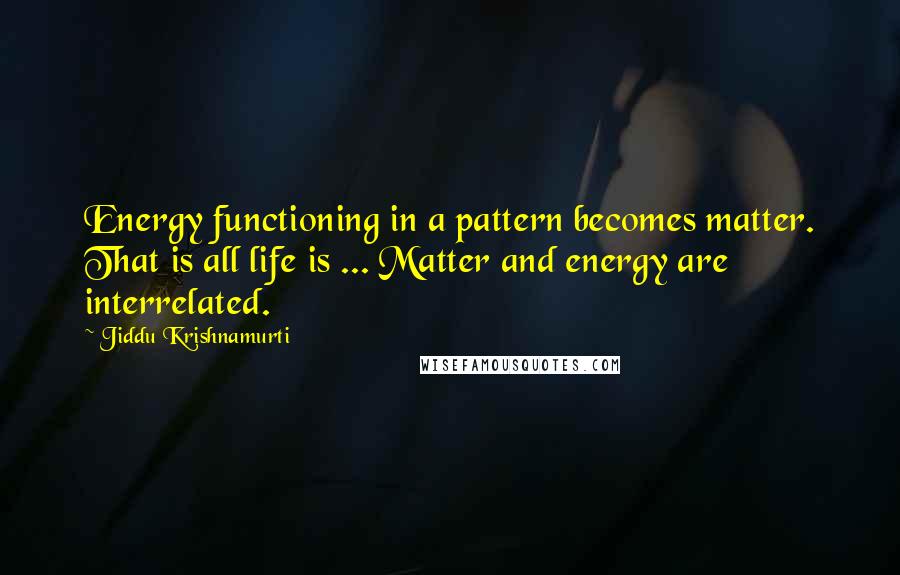 Jiddu Krishnamurti Quotes: Energy functioning in a pattern becomes matter. That is all life is ... Matter and energy are interrelated.