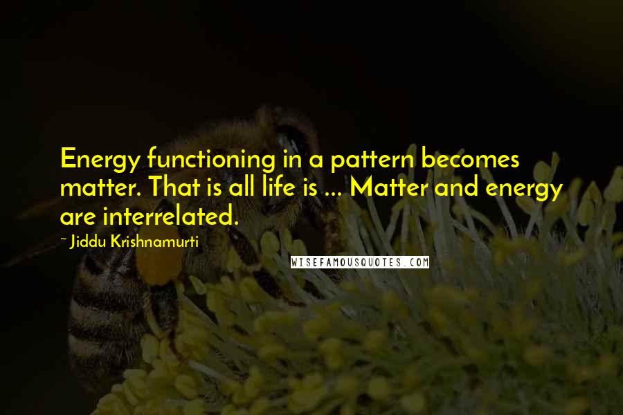 Jiddu Krishnamurti Quotes: Energy functioning in a pattern becomes matter. That is all life is ... Matter and energy are interrelated.