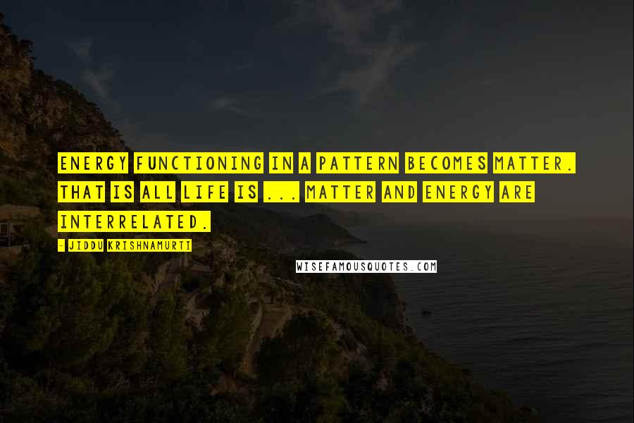 Jiddu Krishnamurti Quotes: Energy functioning in a pattern becomes matter. That is all life is ... Matter and energy are interrelated.