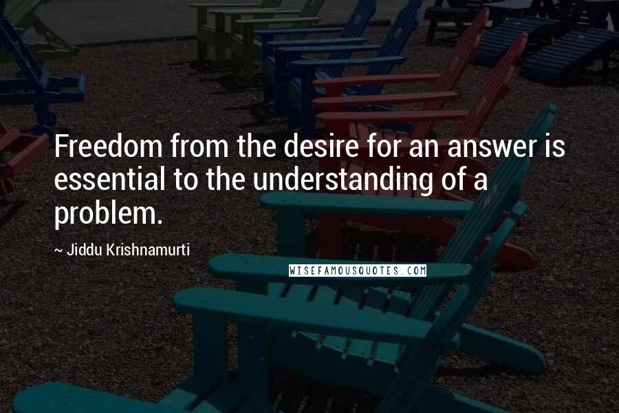 Jiddu Krishnamurti Quotes: Freedom from the desire for an answer is essential to the understanding of a problem.