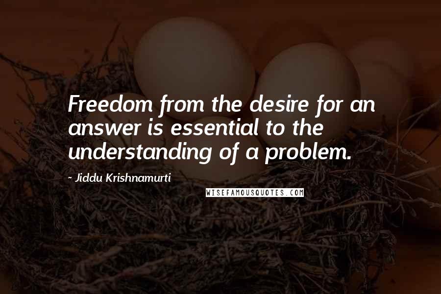 Jiddu Krishnamurti Quotes: Freedom from the desire for an answer is essential to the understanding of a problem.