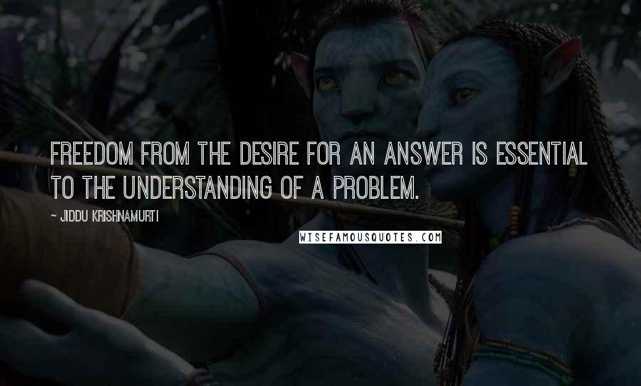 Jiddu Krishnamurti Quotes: Freedom from the desire for an answer is essential to the understanding of a problem.