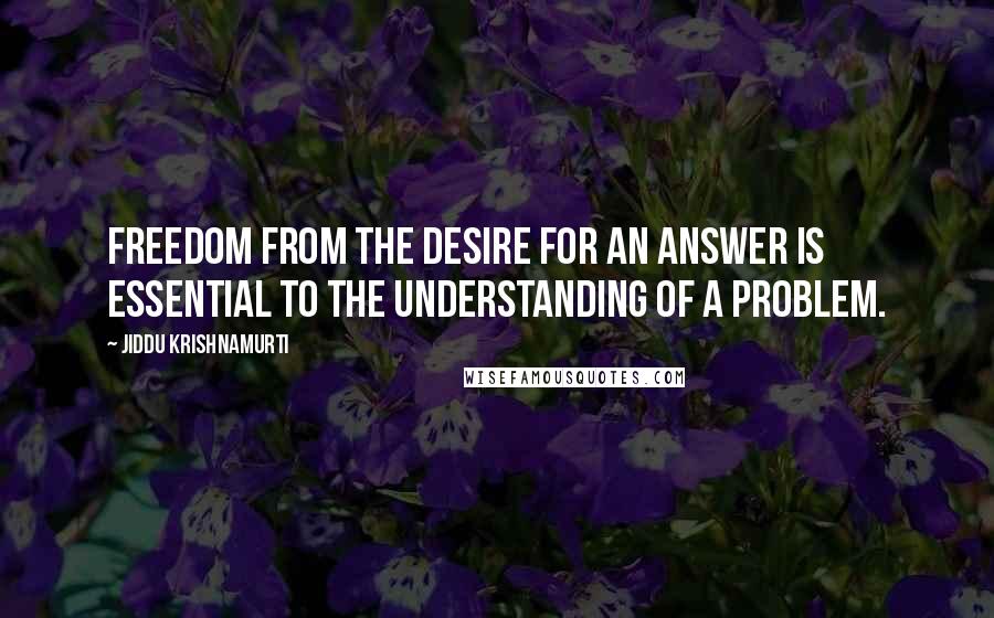 Jiddu Krishnamurti Quotes: Freedom from the desire for an answer is essential to the understanding of a problem.