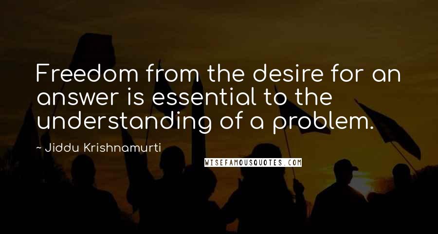 Jiddu Krishnamurti Quotes: Freedom from the desire for an answer is essential to the understanding of a problem.