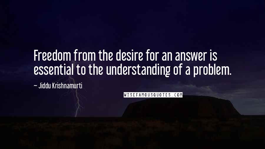 Jiddu Krishnamurti Quotes: Freedom from the desire for an answer is essential to the understanding of a problem.