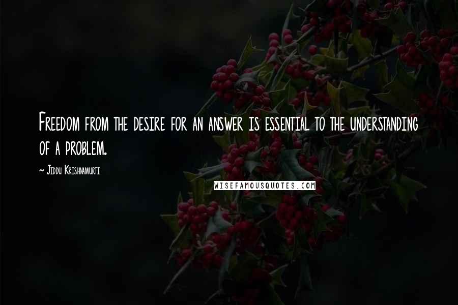 Jiddu Krishnamurti Quotes: Freedom from the desire for an answer is essential to the understanding of a problem.