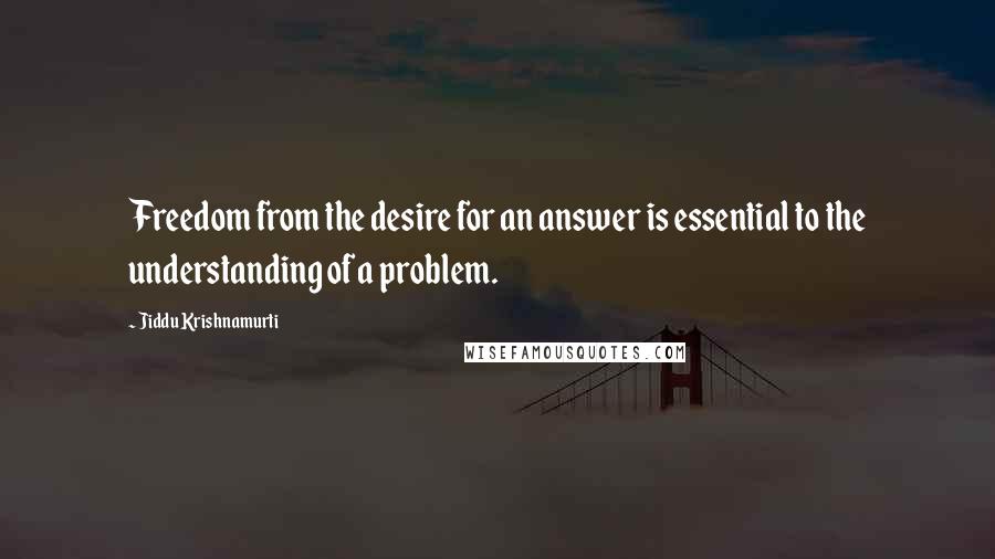 Jiddu Krishnamurti Quotes: Freedom from the desire for an answer is essential to the understanding of a problem.