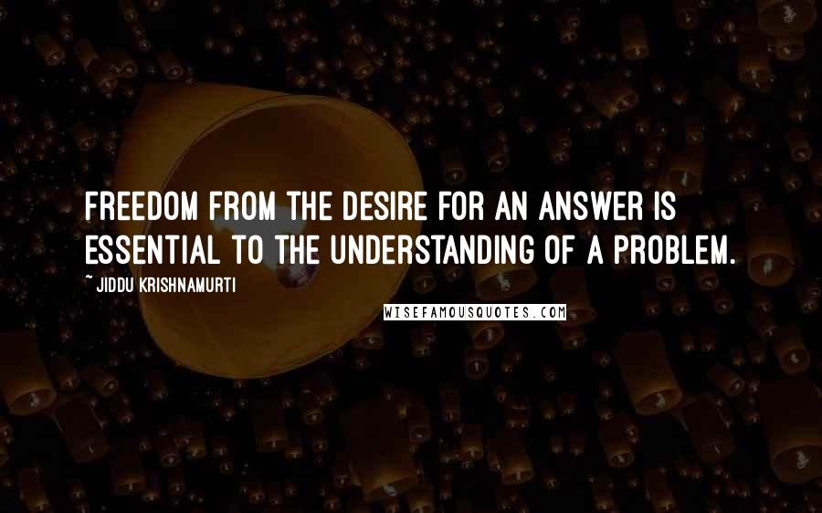 Jiddu Krishnamurti Quotes: Freedom from the desire for an answer is essential to the understanding of a problem.