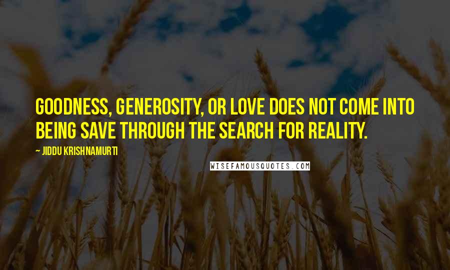 Jiddu Krishnamurti Quotes: Goodness, generosity, or love does not come into being save through the search for reality.