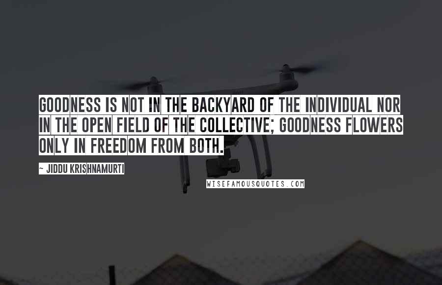 Jiddu Krishnamurti Quotes: Goodness is not in the backyard of the individual nor in the open field of the collective; goodness flowers only in freedom from both.