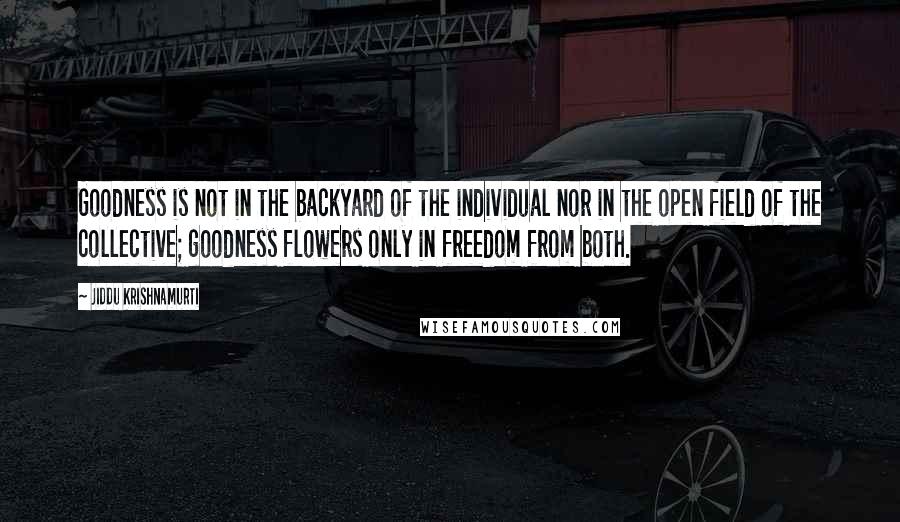 Jiddu Krishnamurti Quotes: Goodness is not in the backyard of the individual nor in the open field of the collective; goodness flowers only in freedom from both.