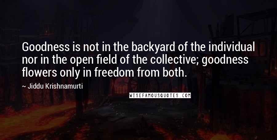 Jiddu Krishnamurti Quotes: Goodness is not in the backyard of the individual nor in the open field of the collective; goodness flowers only in freedom from both.